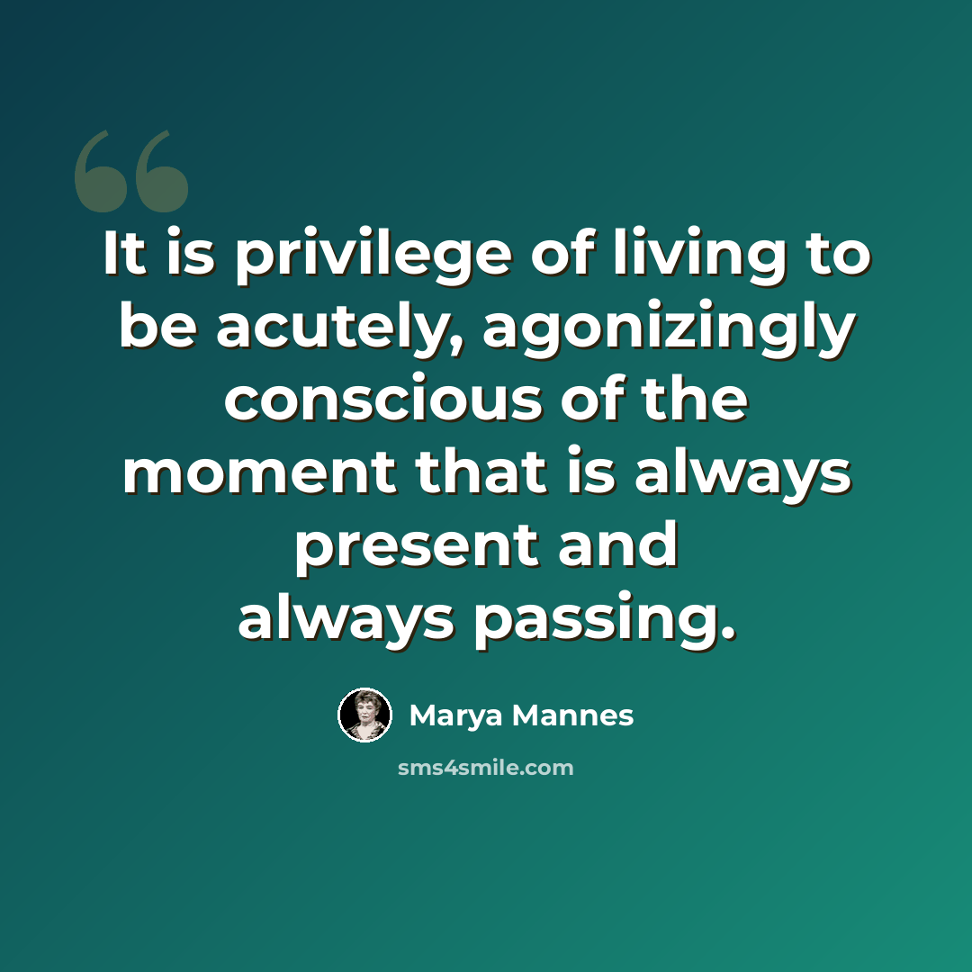 “It is privilege of living to be acutely, agonizingly conscious of the moment that is always present and always passing.” quote by Marya Mannes