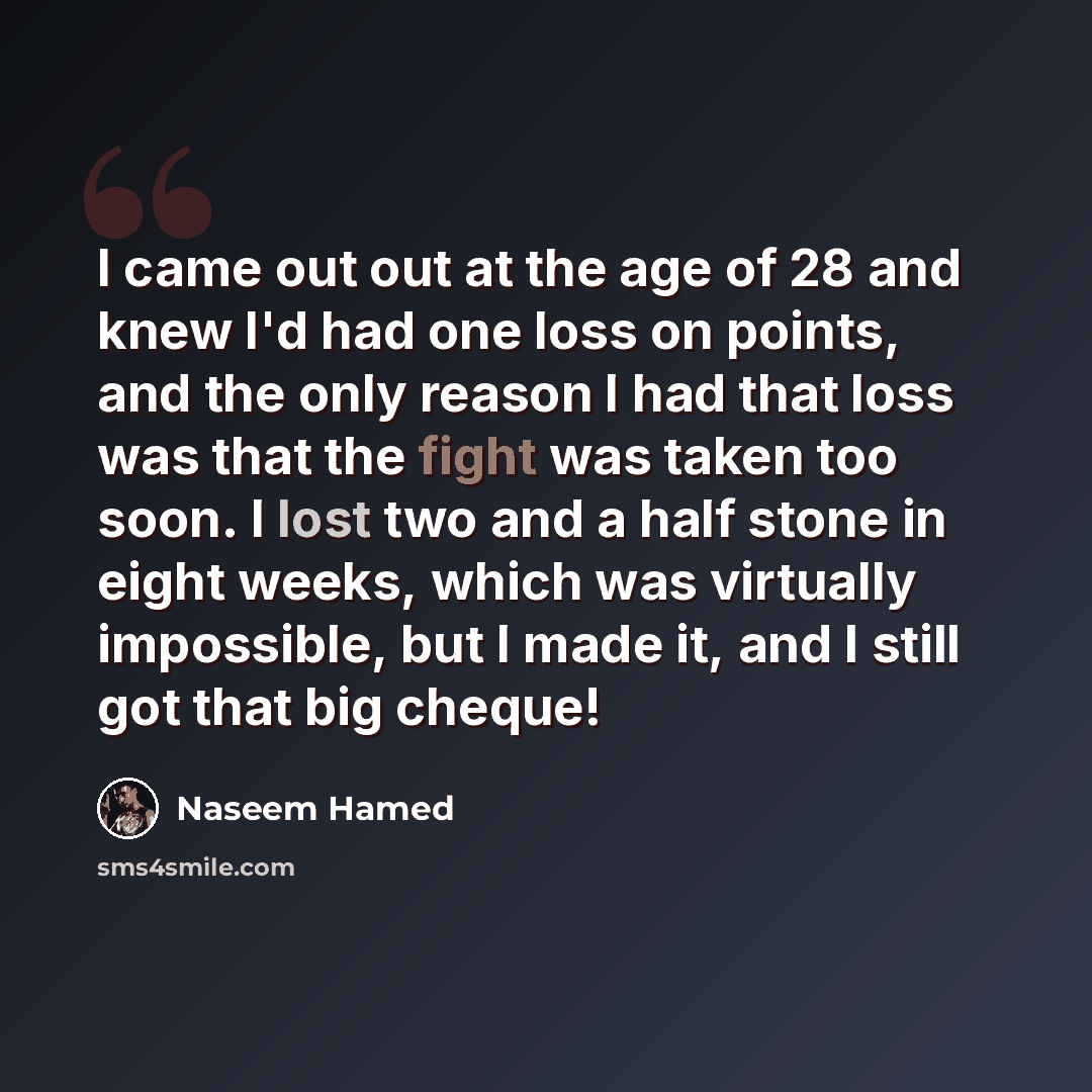 “I came out out at the age of 28 and knew I'd had one loss on points, and the only reason I had that loss was that the fight was taken too soon. I lost two and a half stone in eight weeks, which was virtually impossible, but I made it, and I still got that big cheque!” quote by Naseem Hamed