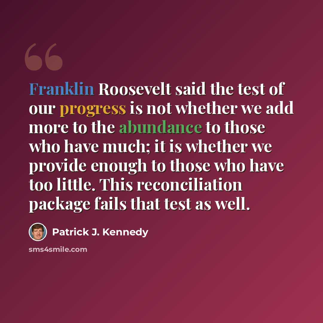 “Franklin Roosevelt said the test of our progress is not whether we add more to the abundance to those who have much; it is whether we provide enough to those who have too little. This reconciliation package fails that test as well.” quote by Patrick J. Kennedy