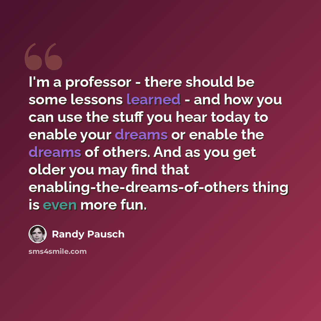 “I'm a professor - there should be some lessons learned - and how you can use the stuff you hear today to enable your dreams or enable the dreams of others. And as you get older you may find that enabling-the-dreams-of-others thing is even more fun.” quote by Randy Pausch
