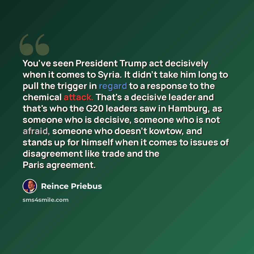 “You've seen President Trump act decisively when it comes to Syria. It didn't take him long to pull the trigger in regard to a response to the chemical attack. That's a decisive leader and that's who the G20 leaders saw in Hamburg, as someone who is decisive, someone who is not afraid, someone who…” quote by Reince Priebus