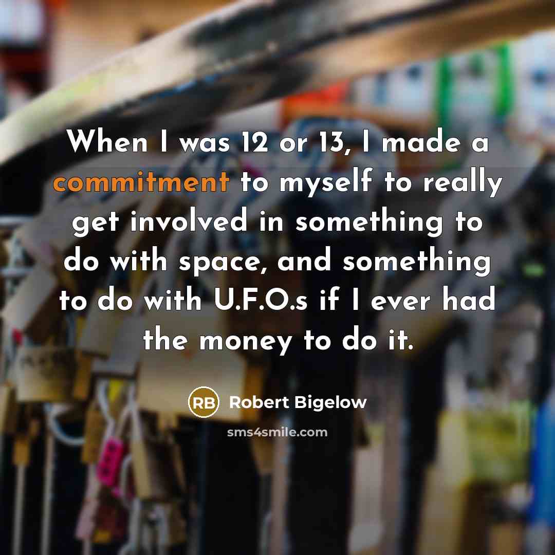 “When I was 12 or 13, I made a commitment to myself to really get involved in something to do with space, and something to do with U.F.O.s if I ever had the money to do it.” quote by Robert Bigelow