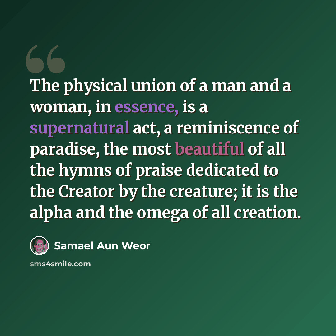 “The physical union of a man and a woman, in essence, is a supernatural act, a reminiscence of paradise, the most beautiful of all the hymns of praise dedicated to the Creator by the creature; it is the alpha and the omega of all creation.” quote by Samael Aun Weor