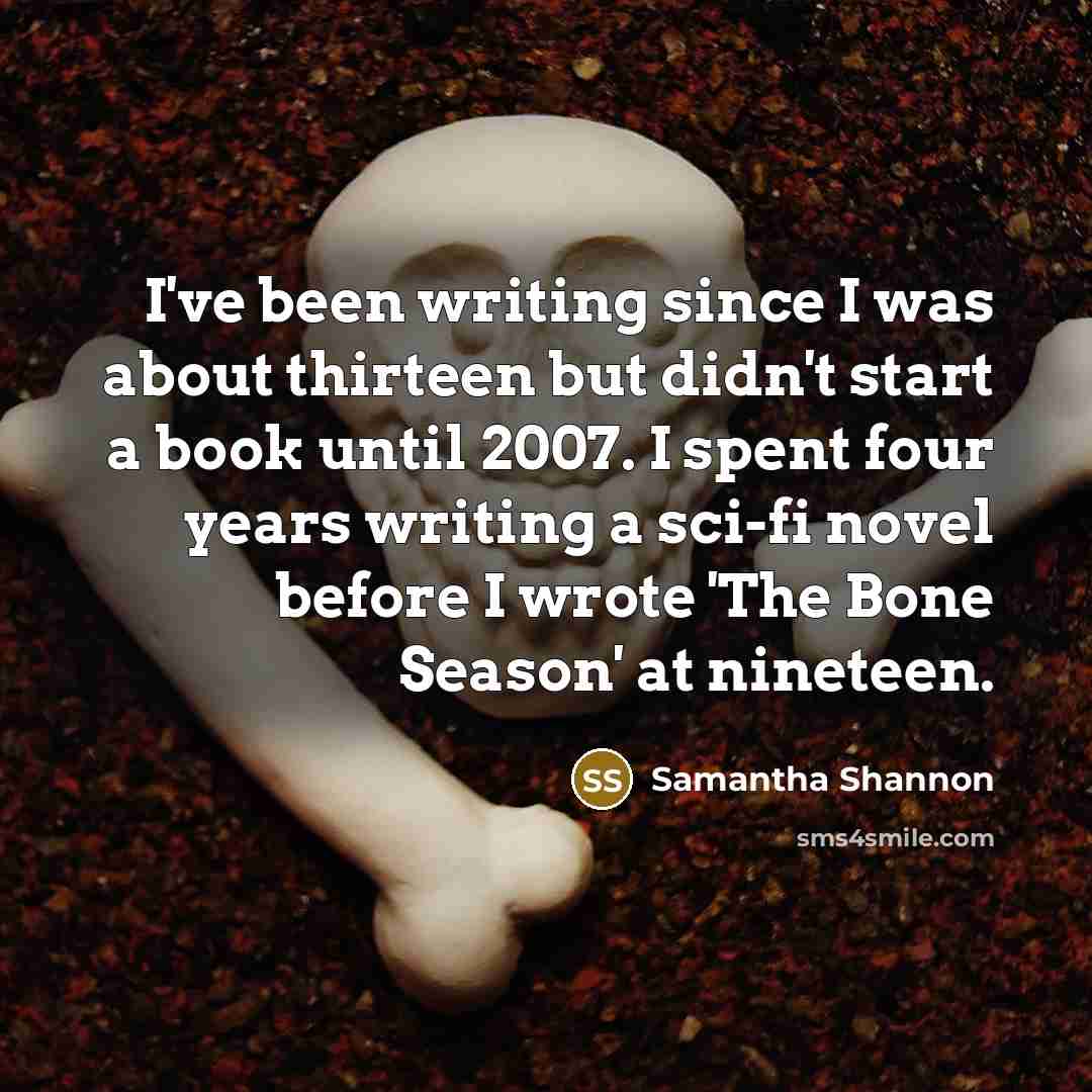 “I've been writing since I was about thirteen but didn't start a book until 2007. I spent four years writing a sci-fi novel before I wrote 'The Bone Season' at nineteen.” quote by Samantha Shannon