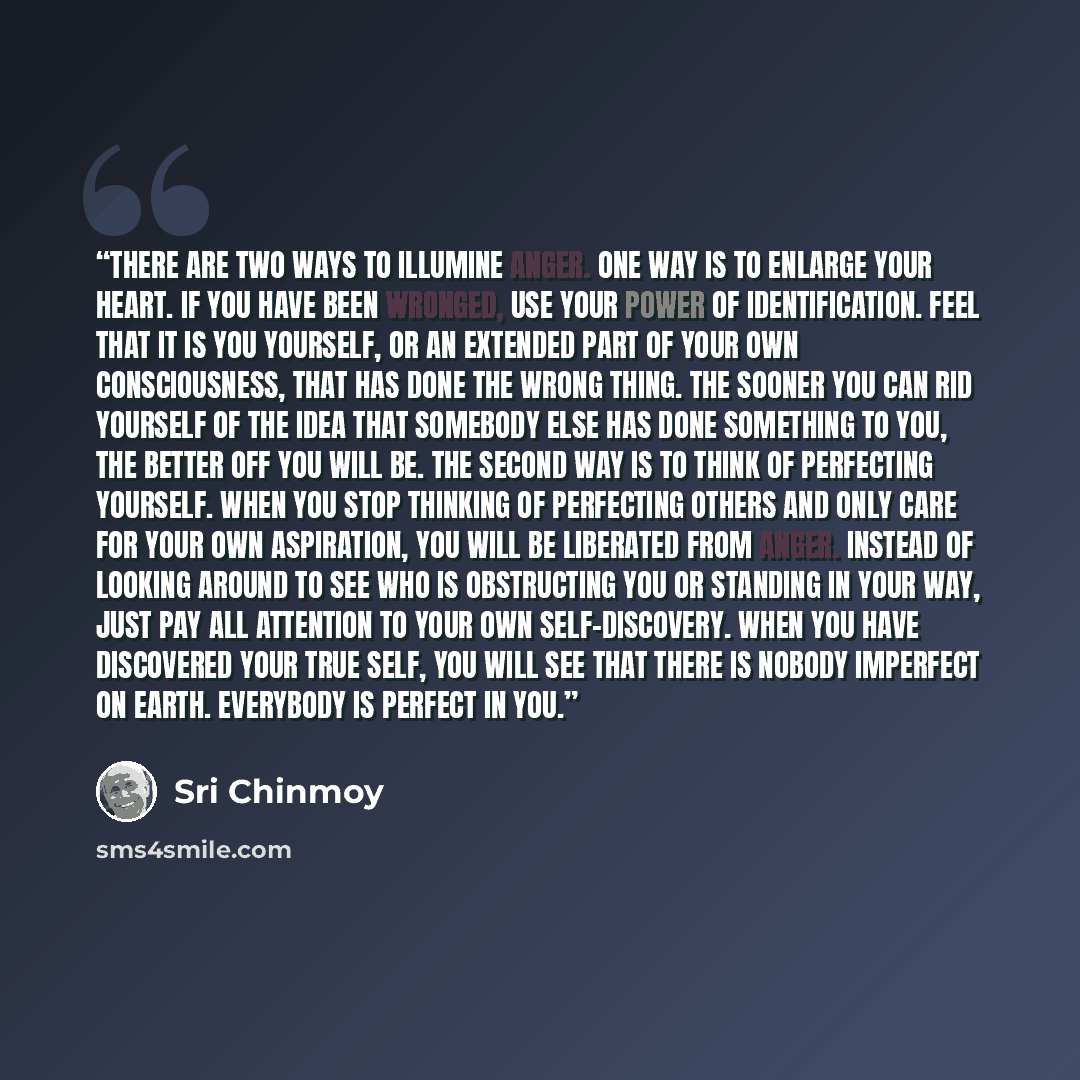 “There are two ways to illumine anger. One way is to enlarge your heart. If you have been wronged, use your power of identification. Feel that it is you yourself, or an extended part of your own consciousness, that has done the wrong thing. The sooner you can rid yourself of the idea that somebody…” quote by Sri Chinmoy