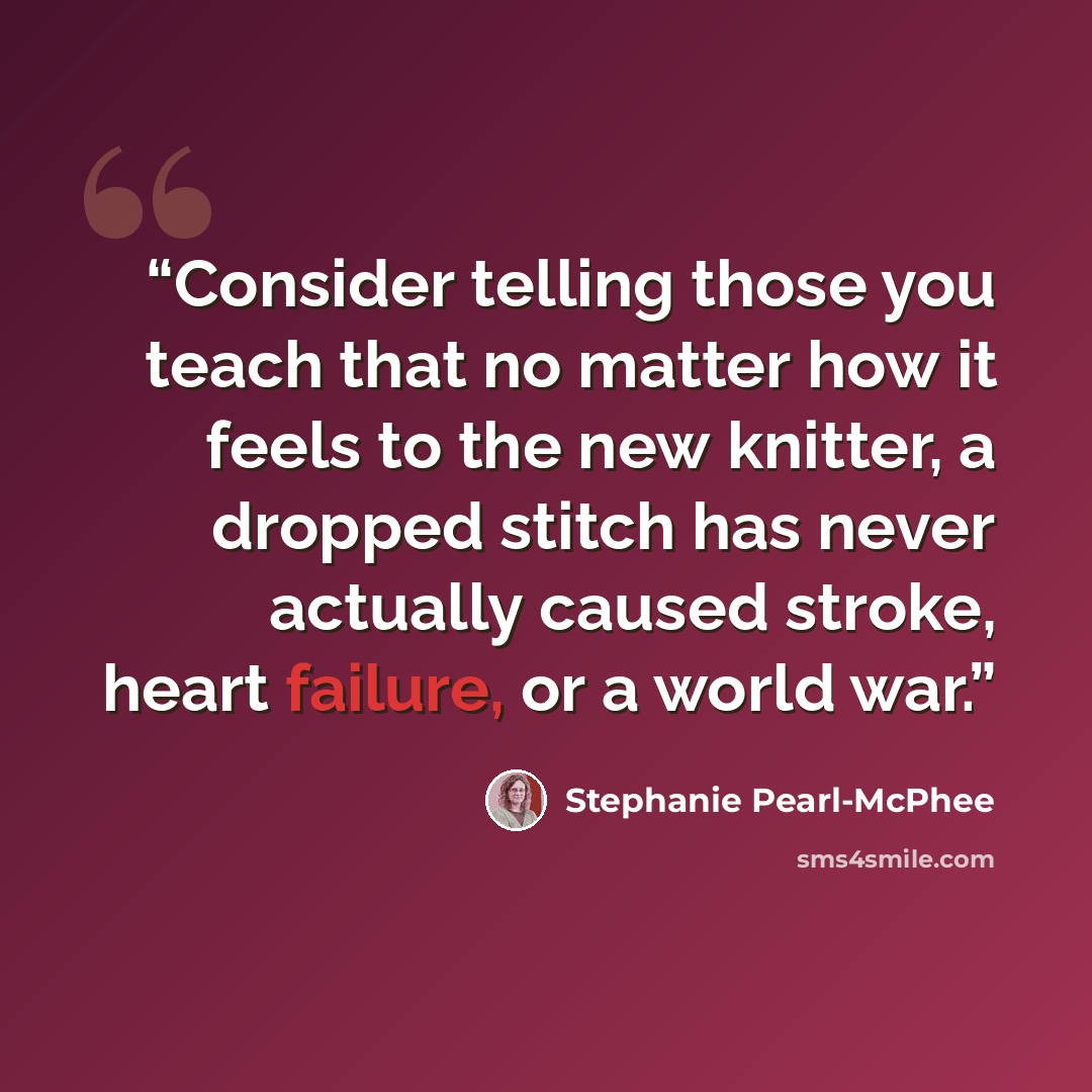 “Consider telling those you teach that no matter how it feels to the new knitter, a dropped stitch has never actually caused stroke, heart failure, or a world war.” quote by Stephanie Pearl-McPhee