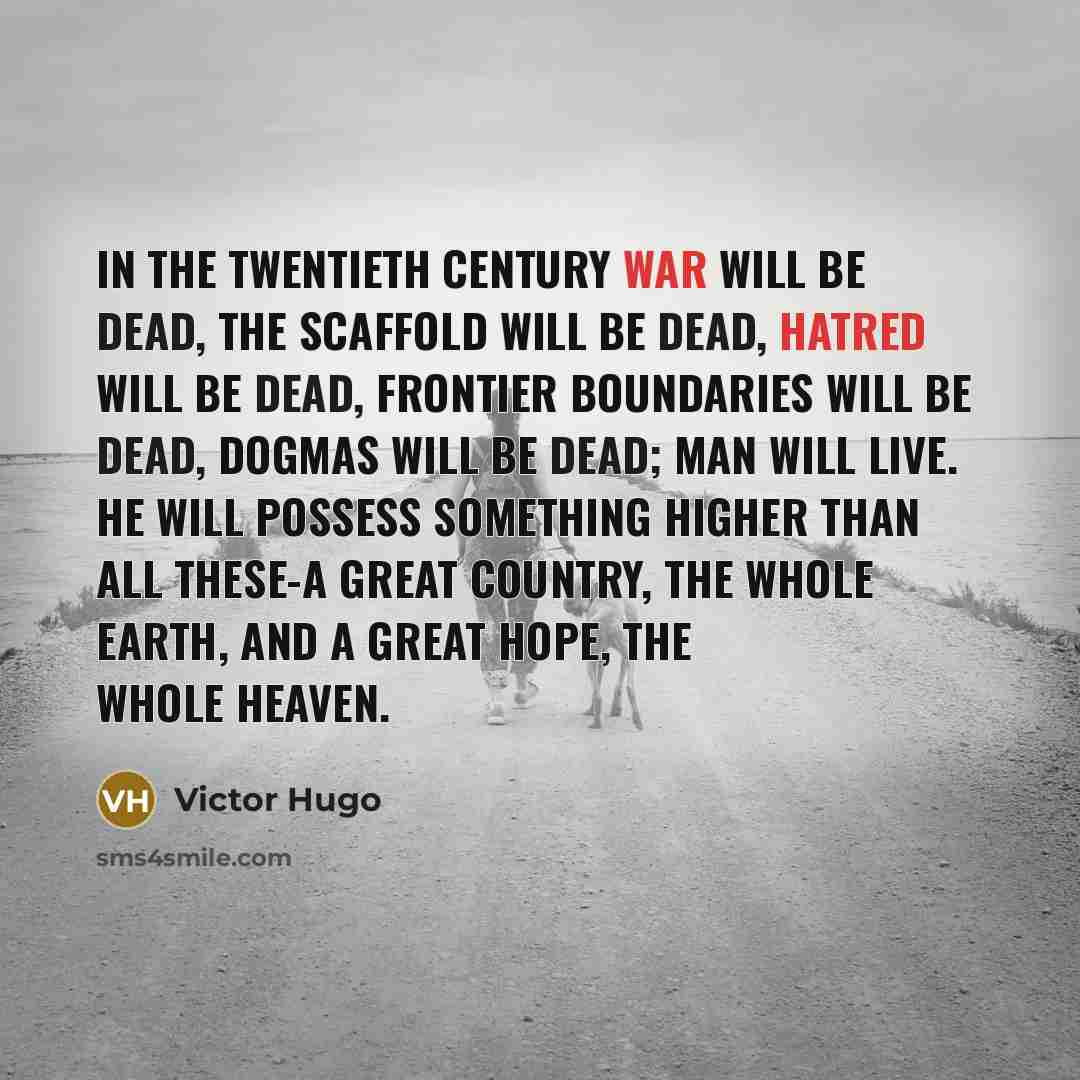“In the Twentieth Century war will be dead, the scaffold will be dead, hatred will be dead, frontier boundaries will be dead, dogmas will be dead; man will live. He will possess something higher than all these-a great country, the whole earth, and a great hope, the whole heaven.” quote by Victor Hugo