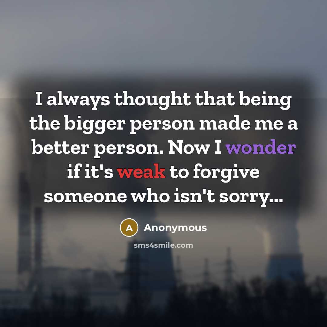 “I always thought that being the bigger person made me a better person. Now I wonder if it's weak to forgive someone who isn't sorry...” quote by Anonymous