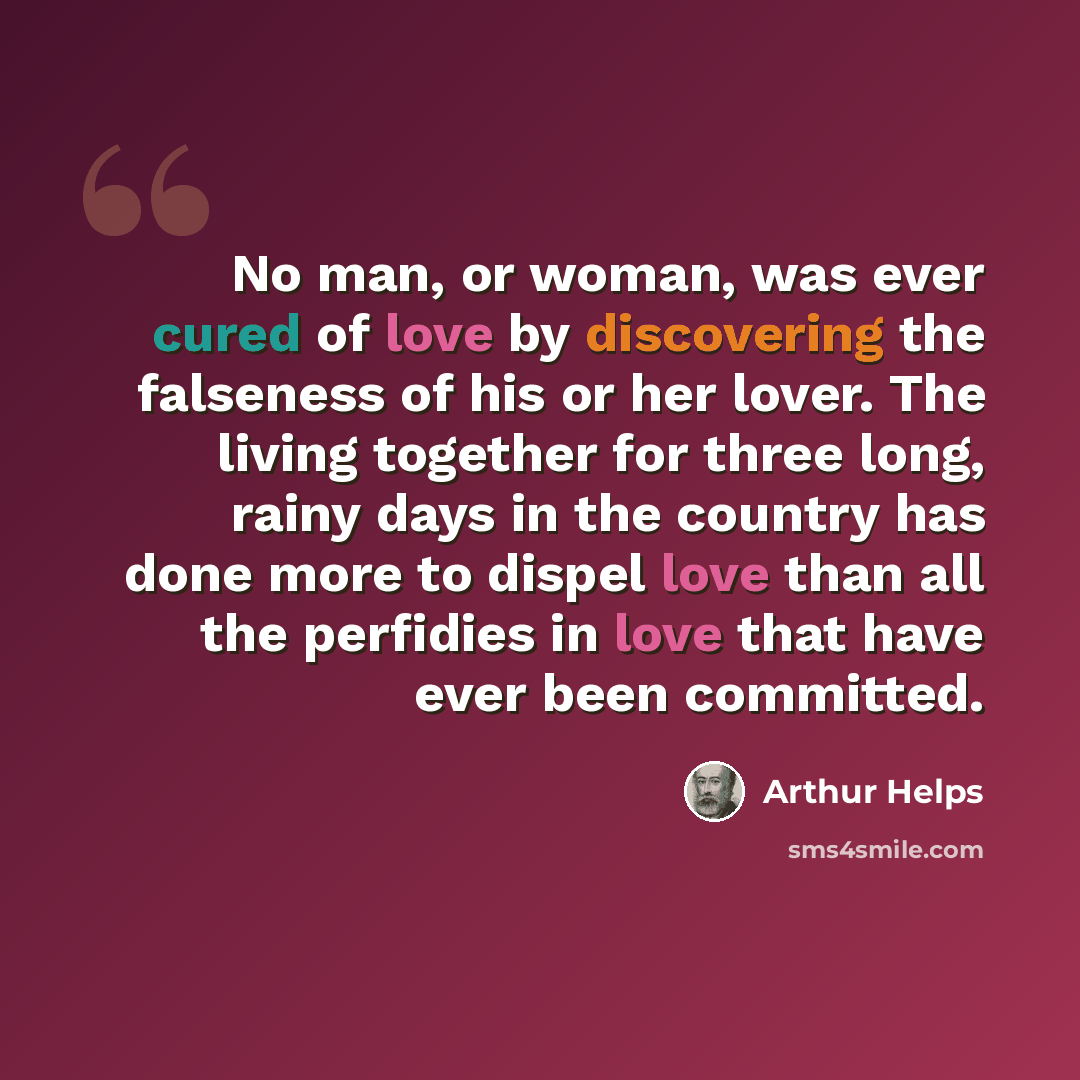 “No man, or woman, was ever cured of love by discovering the falseness of his or her lover. The living together for three long, rainy days in the country has done more to dispel love than all the perfidies in love that have ever been committed.” quote by Arthur Helps
