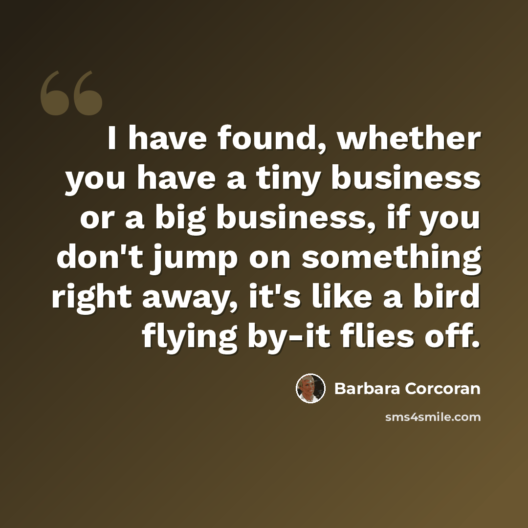 “I have found, whether you have a tiny business or a big business, if you don't jump on something right away, it's like a bird flying by-it flies off.” quote by Barbara Corcoran