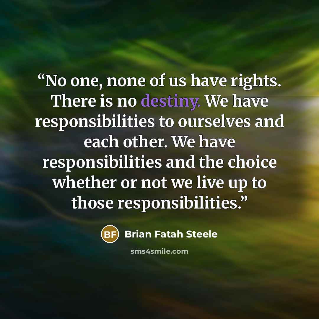 “No one, none of us have rights. There is no destiny. We have responsibilities to ourselves and each other. We have responsibilities and the choice whether or not we live up to those responsibilities.” quote by Brian Fatah Steele