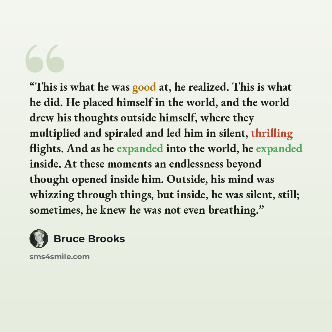 “This is what he was good at, he realized. This is what he did. He placed himself in the world, and the world drew his thoughts outside himself, where they multiplied and spiraled and led him in silent, thrilling flights. And as he expanded into the world, he expanded inside. At these moments an…” quote by Bruce Brooks