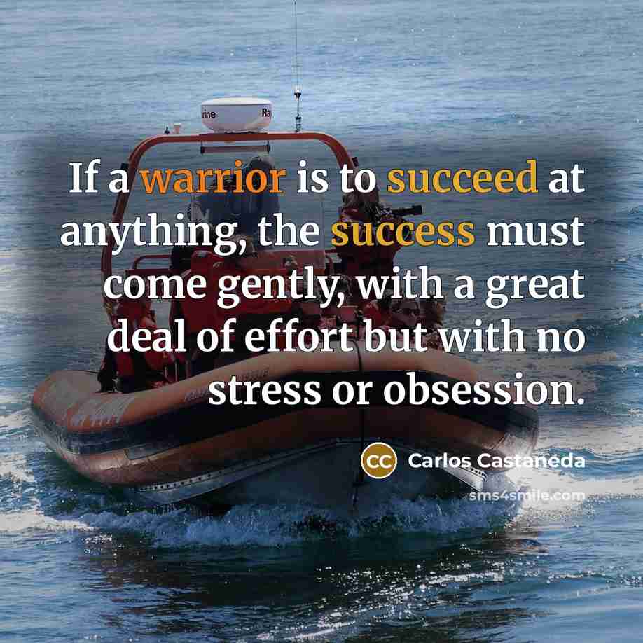 “If a warrior is to succeed at anything, the success must come gently, with a great deal of effort but with no stress or obsession.” quote by Carlos Castaneda