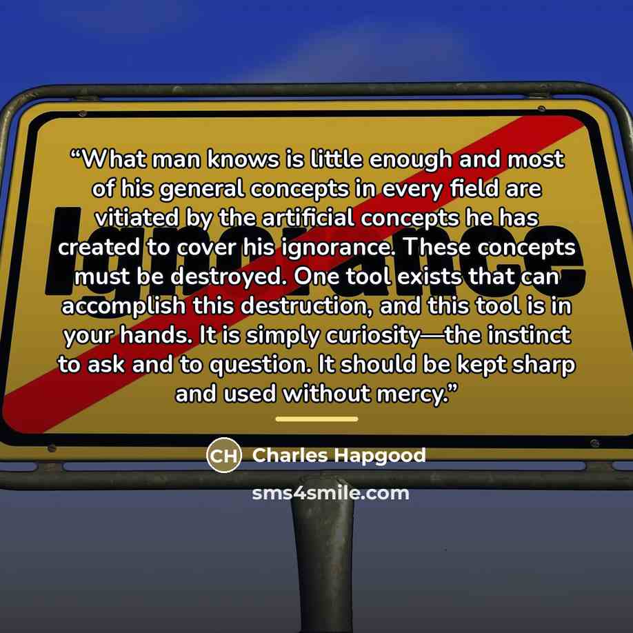 “What man knows is little enough and most of his general concepts in every field are vitiated by the artificial concepts he has created to cover his ignorance. These concepts must be destroyed. One tool exists that can accomplish this destruction, and this tool is in your hands. It is simply…” quote by Charles Hapgood