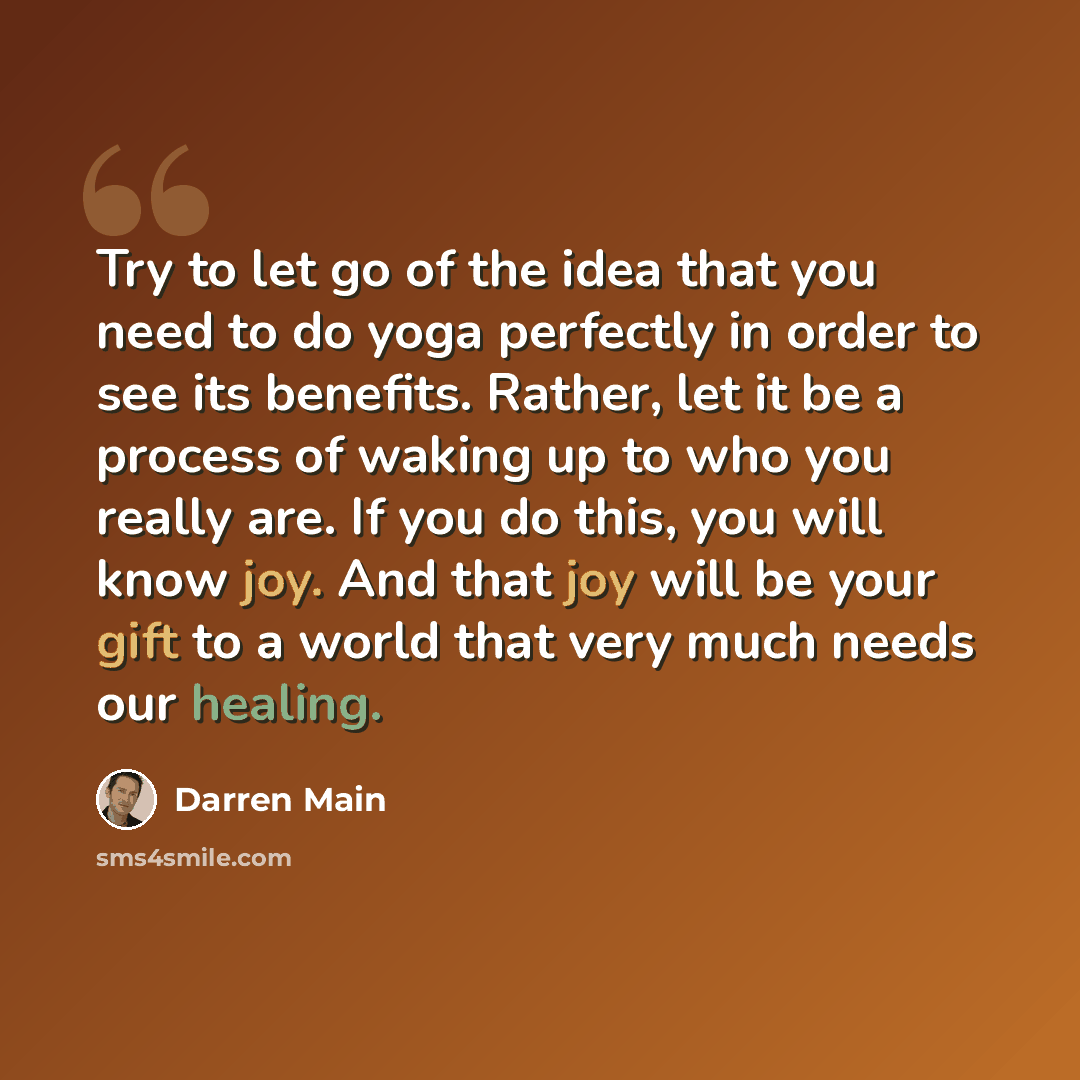 “Try to let go of the idea that you need to do yoga perfectly in order to see its benefits. Rather, let it be a process of waking up to who you really are. If you do this, you will know joy. And that joy will be your gift to a world that very much needs our healing.” quote by Darren Main