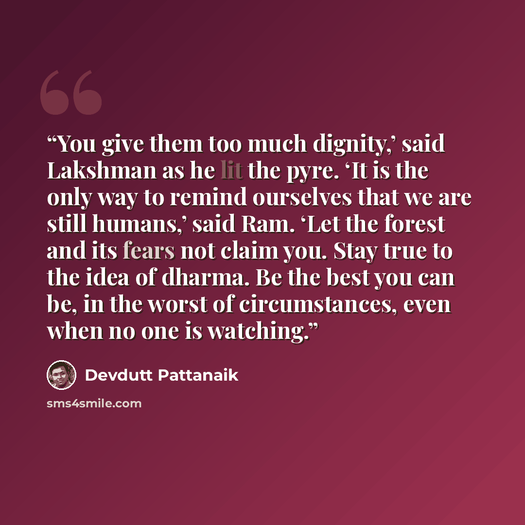 “You give them too much dignity,’ said Lakshman as he lit the pyre. ‘It is the only way to remind ourselves that we are still humans,’ said Ram. ‘Let the forest and its fears not claim you. Stay true to the idea of dharma. Be the best you can be, in the worst of circumstances, even when no one is…” quote by Devdutt Pattanaik
