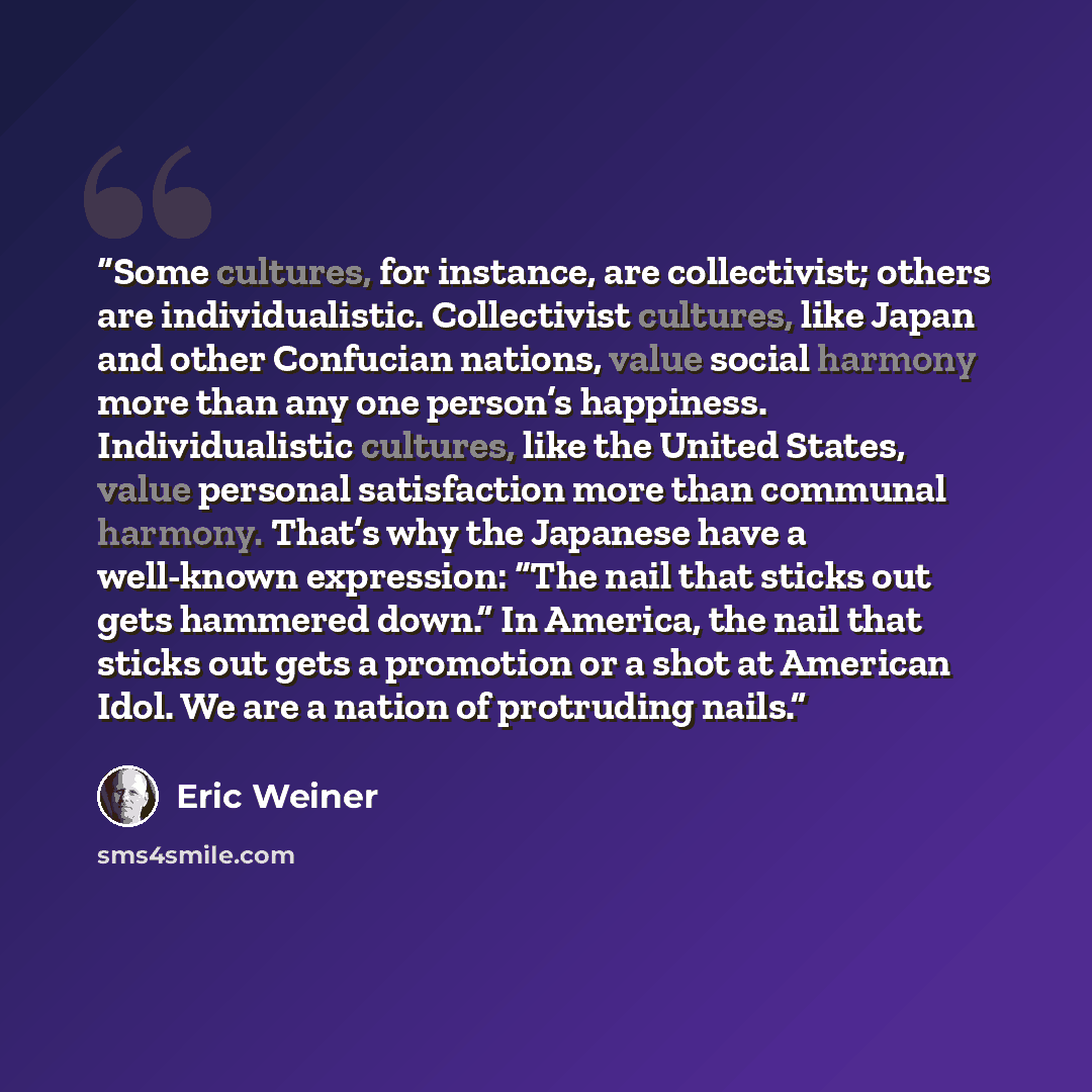 “Some cultures, for instance, are collectivist; others are individualistic. Collectivist cultures, like Japan and other Confucian nations, value social harmony more than any one person’s happiness. Individualistic cultures, like the United States, value personal satisfaction more than communal…” quote by Eric Weiner