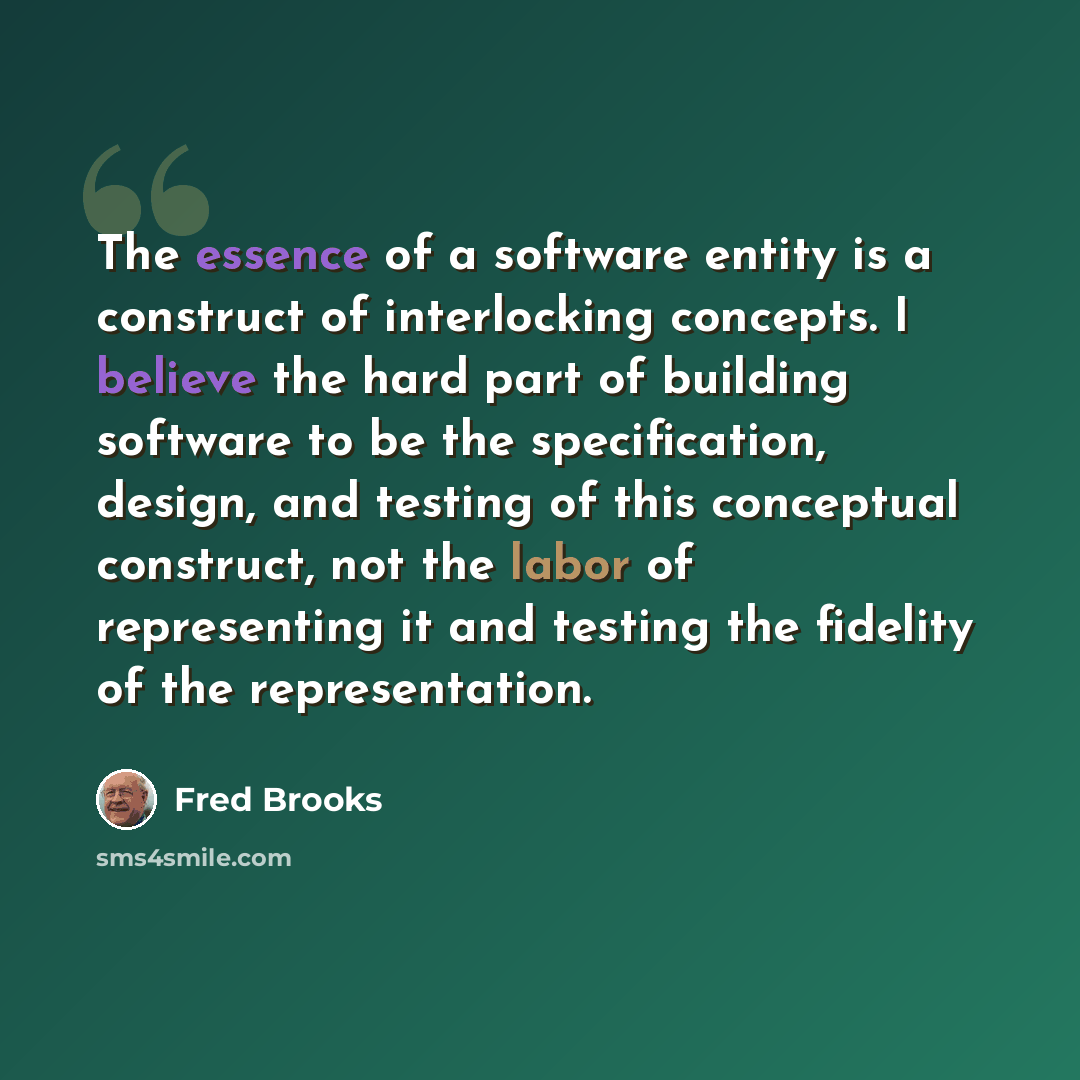 “The essence of a software entity is a construct of interlocking concepts. I believe the hard part of building software to be the specification, design, and testing of this conceptual construct, not the labor of representing it and testing the fidelity of the representation.” quote by Fred Brooks
