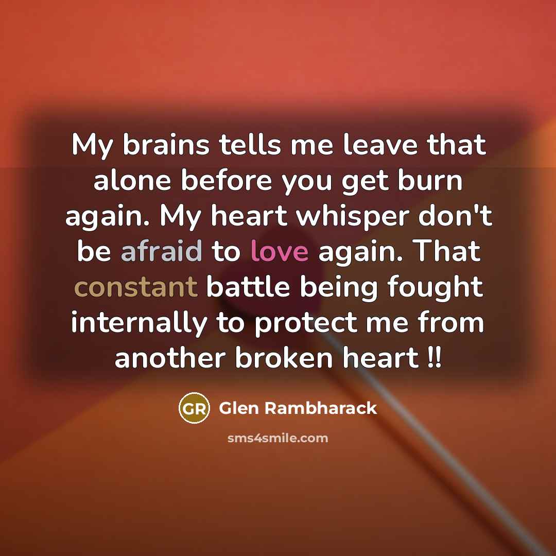 “My brains tells me leave that alone before you get burn again. My heart whisper don't be afraid to love again. That constant battle being fought internally to protect me from another broken heart !!” quote by Glen Rambharack