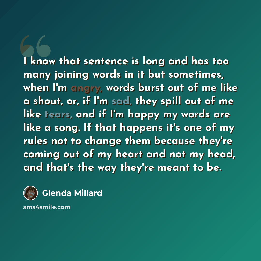“I know that sentence is long and has too many joining words in it but sometimes, when I'm angry, words burst out of me like a shout, or, if I'm sad, they spill out of me like tears, and if I'm happy my words are like a song. If that happens it's one of my rules not to change them because they're…” quote by Glenda Millard