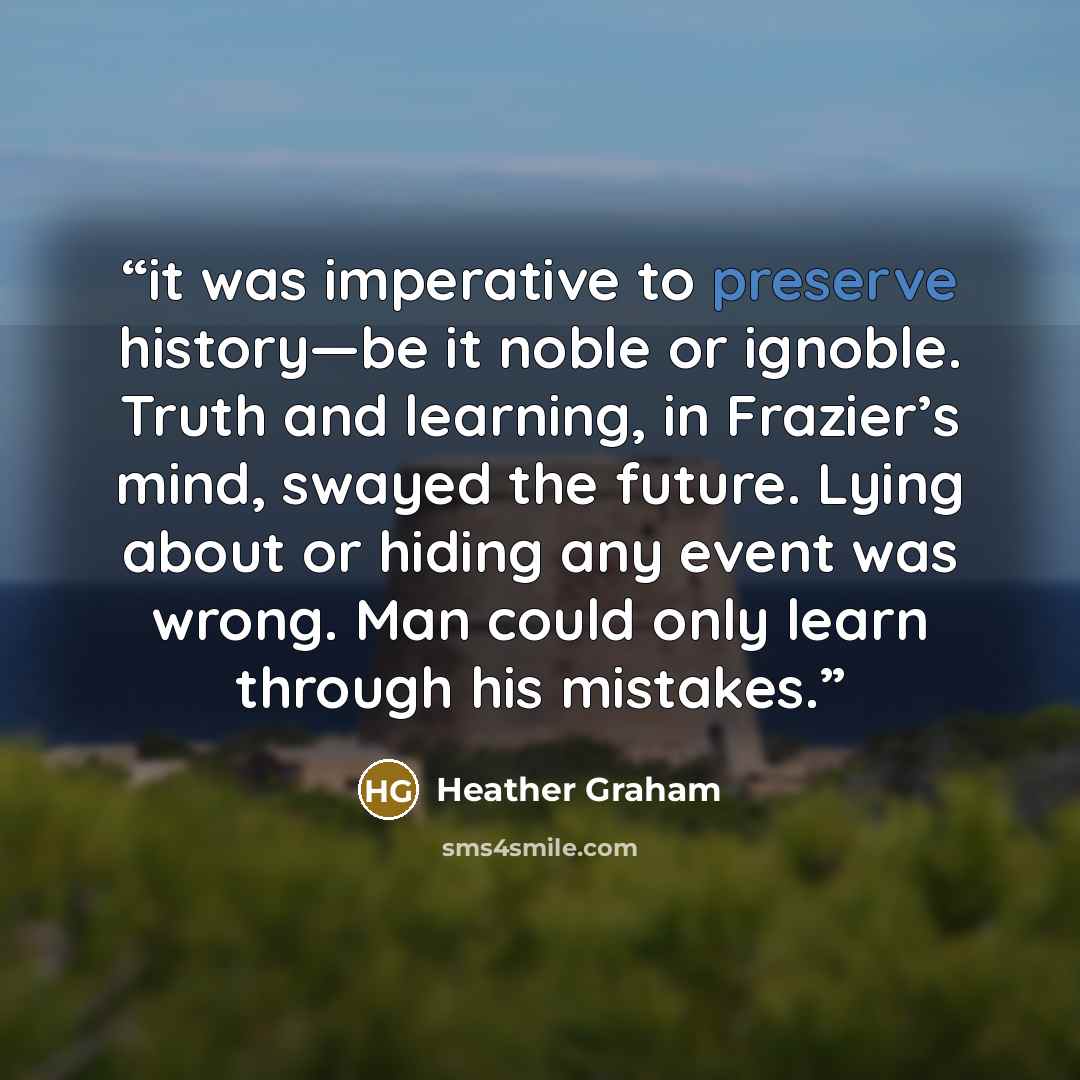 “it was imperative to preserve history—be it noble or ignoble. Truth and learning, in Frazier’s mind, swayed the future. Lying about or hiding any event was wrong. Man could only learn through his mistakes.” quote by Heather Graham