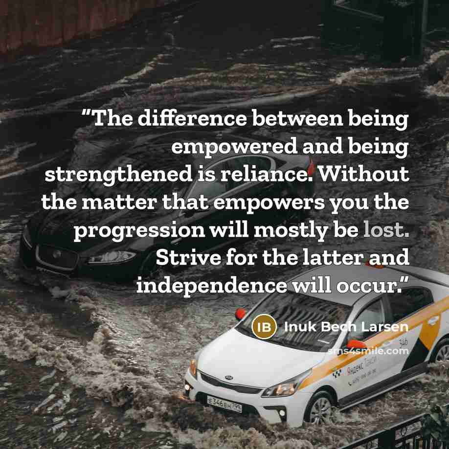 “The difference between being empowered and being strengthened is reliance. Without the matter that empowers you the progression will mostly be lost. Strive for the latter and independence will occur.” quote by Inuk Bech Larsen