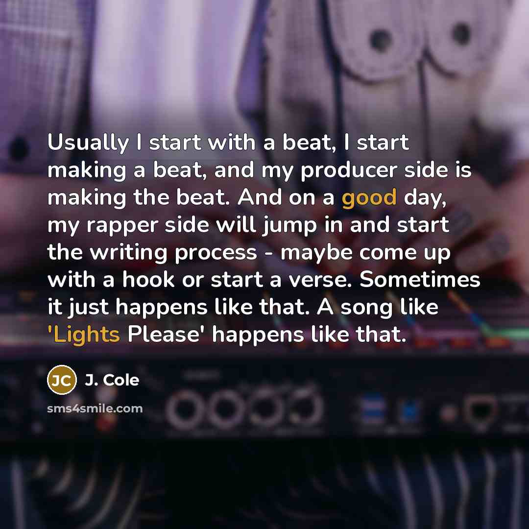 “Usually I start with a beat, I start making a beat, and my producer side is making the beat. And on a good day, my rapper side will jump in and start the writing process - maybe come up with a hook or start a verse. Sometimes it just happens like that. A song like 'Lights Please' happens like that.” quote by J. Cole