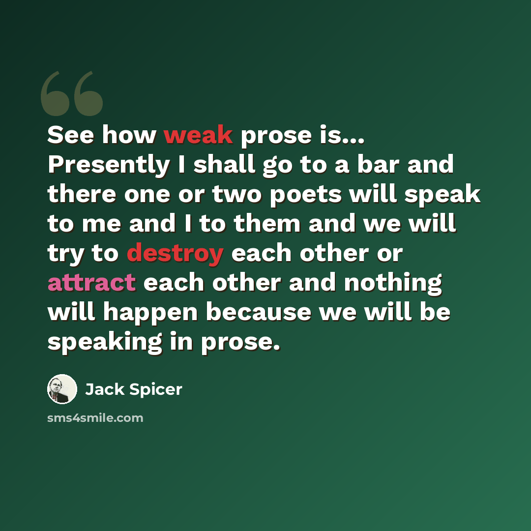 “See how weak prose is… Presently I shall go to a bar and there one or two poets will speak to me and I to them and we will try to destroy each other or attract each other and nothing will happen because we will be speaking in prose.” quote by Jack Spicer