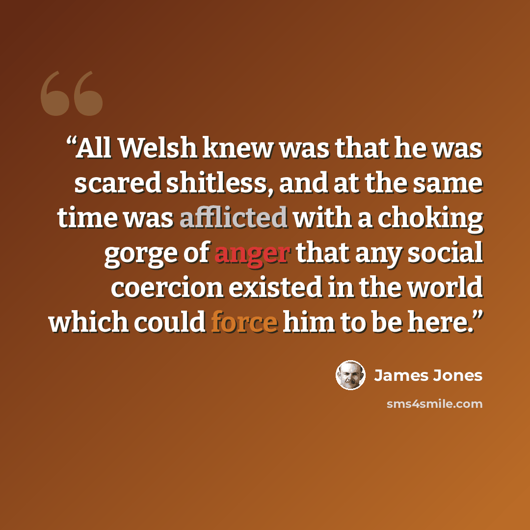 “All Welsh knew was that he was scared shitless, and at the same time was afflicted with a choking gorge of anger that any social coercion existed in the world which could force him to be here.” quote by James Jones