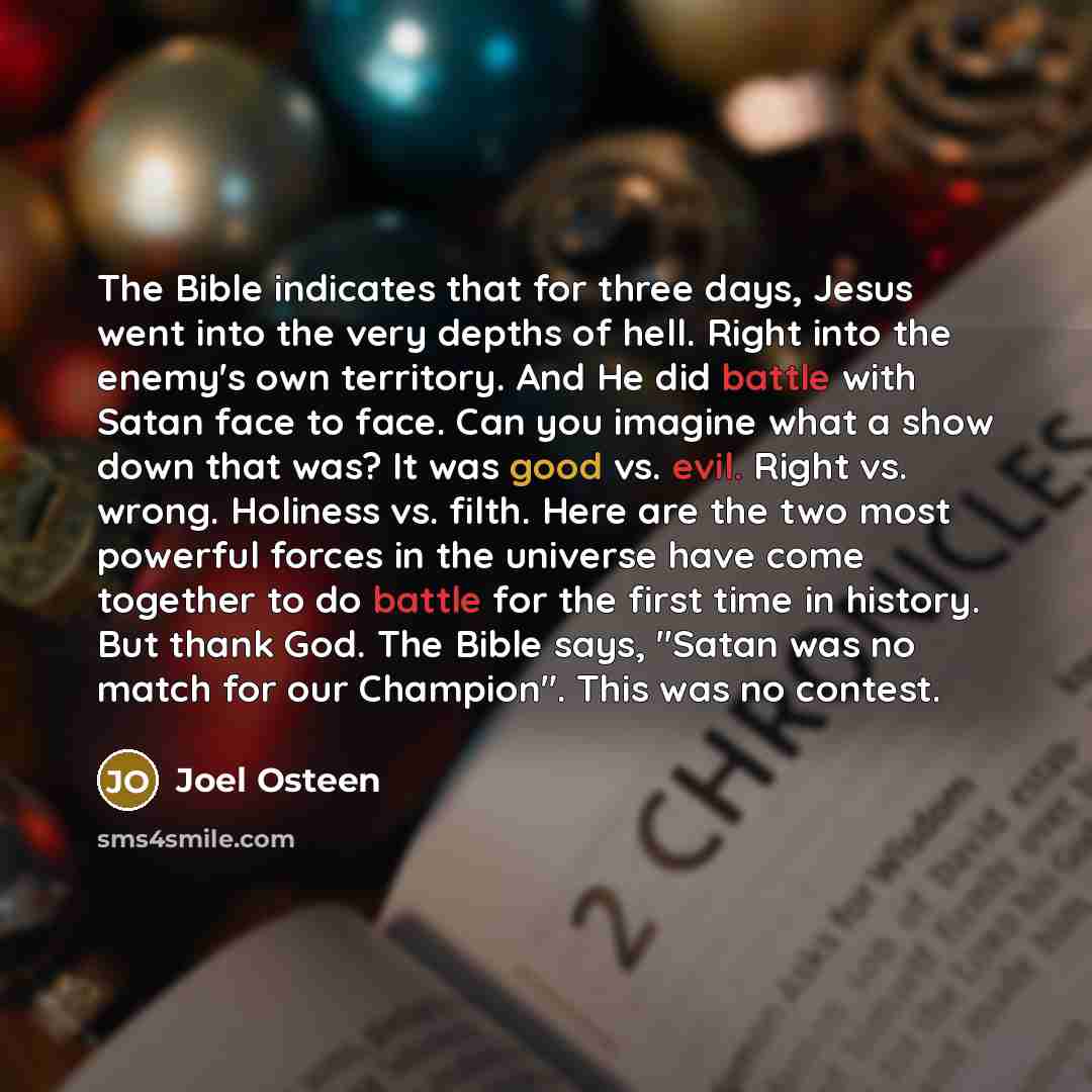 “The Bible indicates that for three days, Jesus went into the very depths of hell. Right into the enemy's own territory. And He did battle with Satan face to face. Can you imagine what a show down that was? It was good vs. evil. Right vs. wrong. Holiness vs. filth. Here are the two most powerful…” quote by Joel Osteen