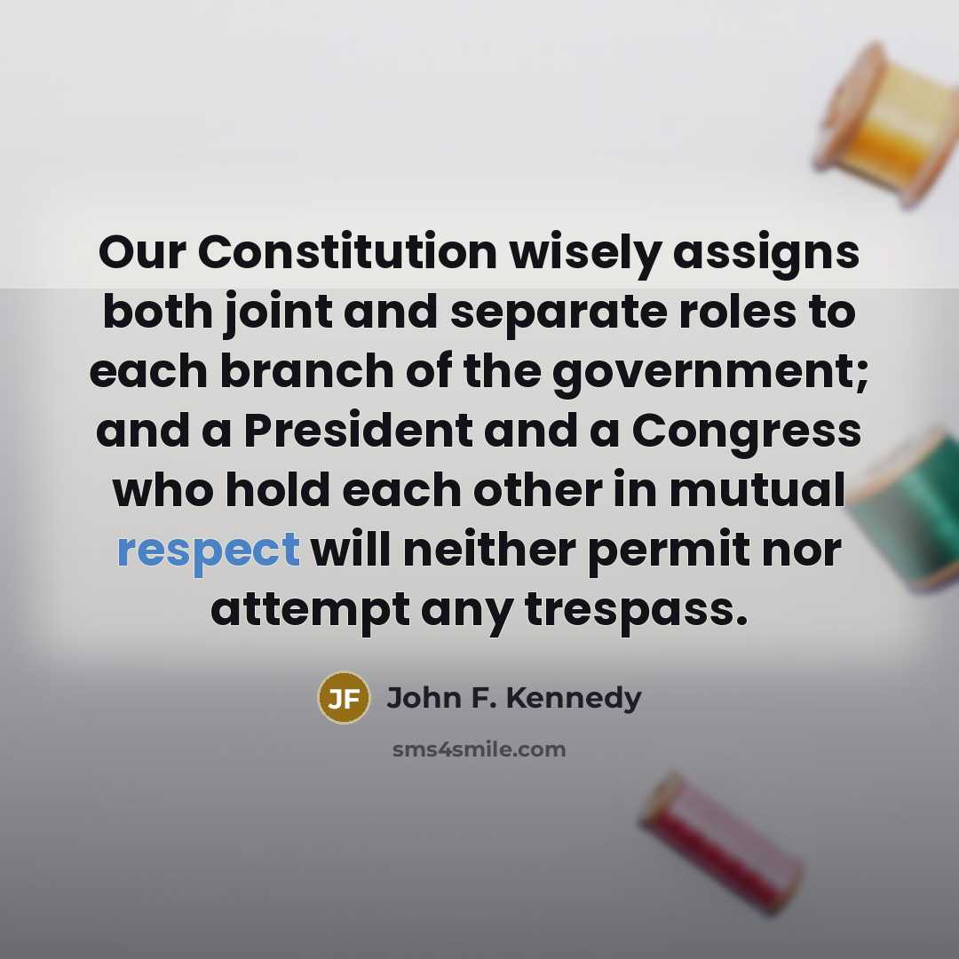 “Our Constitution wisely assigns both joint and separate roles to each branch of the government; and a President and a Congress who hold each other in mutual respect will neither permit nor attempt any trespass.” quote by John F. Kennedy