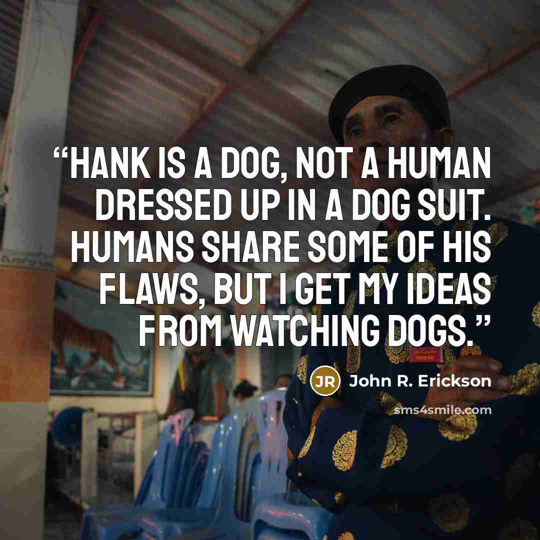 “Hank is a dog, not a human dressed up in a dog suit. Humans share some of his flaws, but I get my ideas from watching dogs.” quote by John R. Erickson