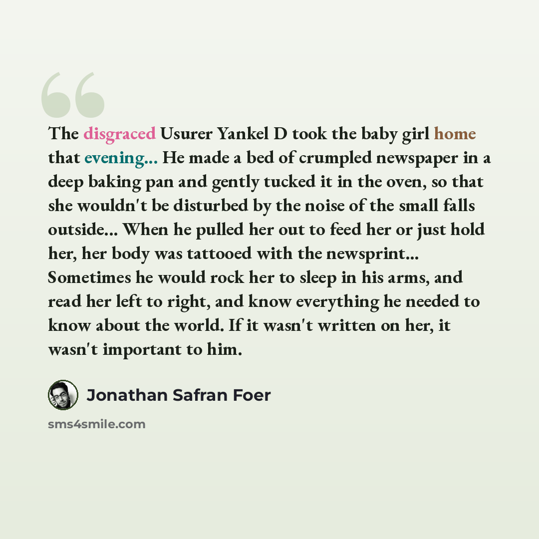 “The disgraced Usurer Yankel D took the baby girl home that evening... He made a bed of crumpled newspaper in a deep baking pan and gently tucked it in the oven, so that she wouldn't be disturbed by the noise of the small falls outside... When he pulled her out to feed her or just hold her, her…” quote by Jonathan Safran Foer