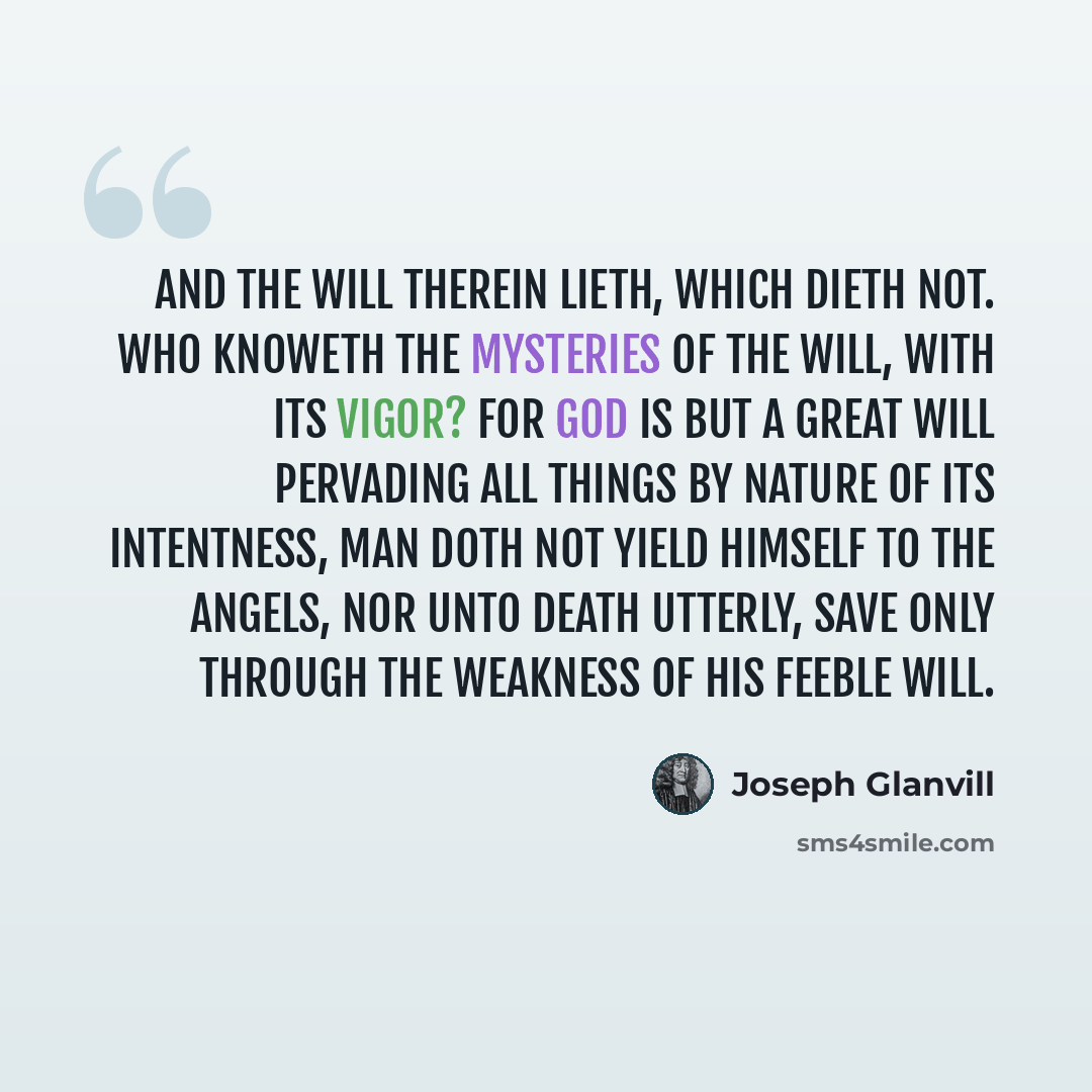 “And the will therein lieth, which dieth not. Who knoweth the mysteries of the will, with its vigor? For God is but a great will pervading all things by nature of its intentness, Man doth not yield himself to the angels, nor unto death utterly, save only through the weakness of his feeble will.” quote by Joseph Glanvill
