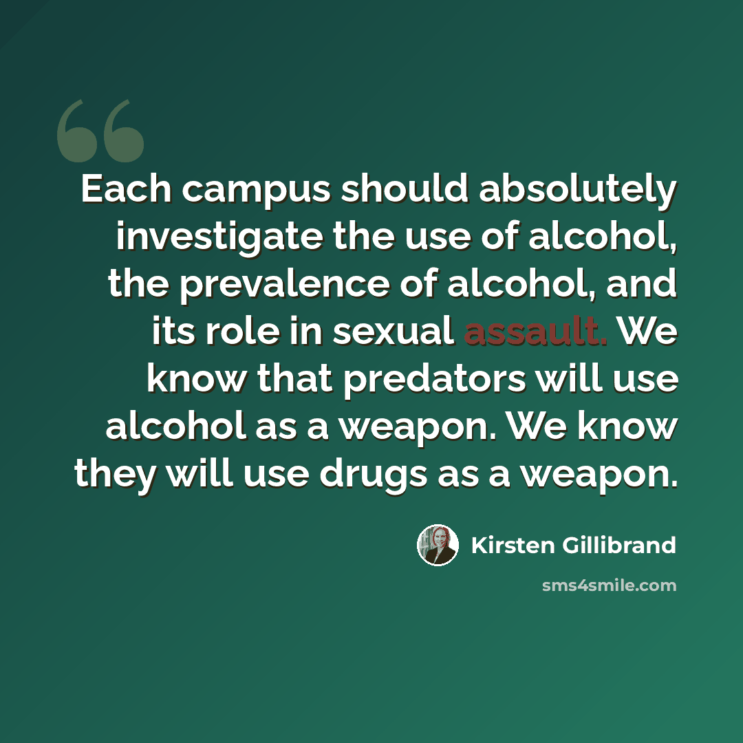 “Each campus should absolutely investigate the use of alcohol, the prevalence of alcohol, and its role in sexual assault. We know that predators will use alcohol as a weapon. We know they will use drugs as a weapon.” quote by Kirsten Gillibrand