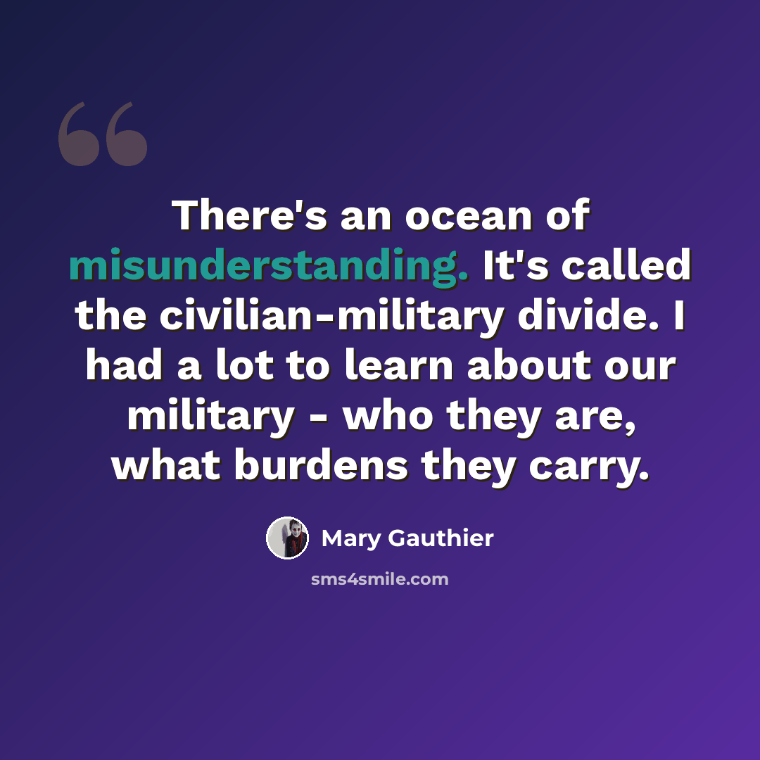 “There's an ocean of misunderstanding. It's called the civilian-military divide. I had a lot to learn about our military - who they are, what burdens they carry.” quote by Mary Gauthier