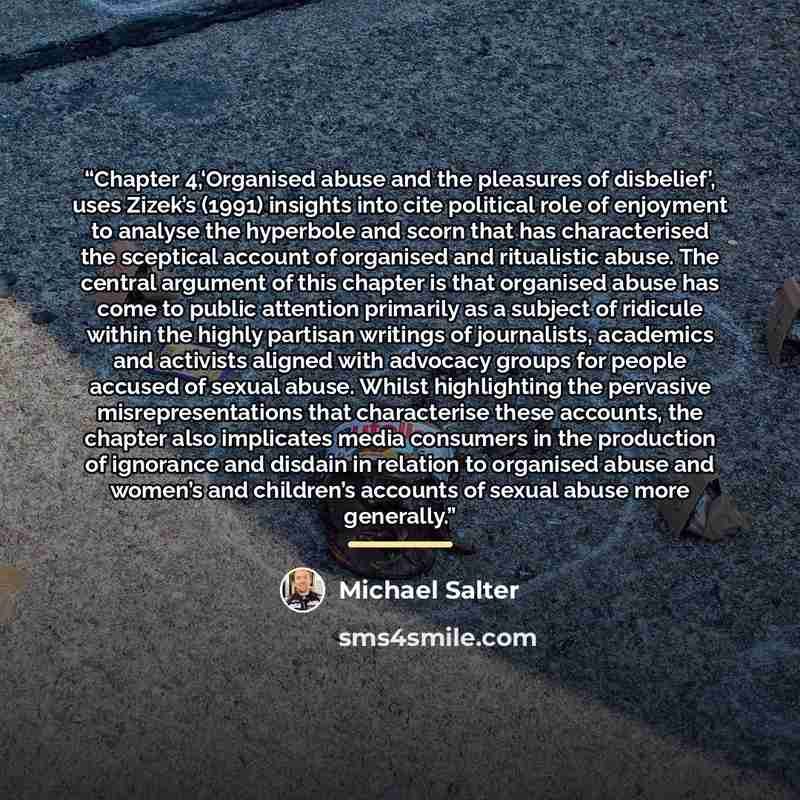 “Chapter 4,‘Organised abuse and the pleasures of disbelief’, uses Zizek’s (1991) insights into cite political role of enjoyment to analyse the hyperbole and scorn that has characterised the sceptical account of organised and ritualistic abuse. The central argument of this chapter is that organised…” quote by Michael Salter