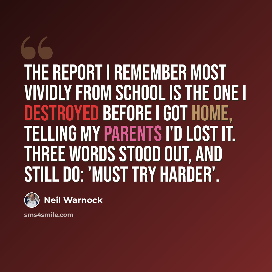 “The report I remember most vividly from school is the one I destroyed before I got home, telling my parents I'd lost it. Three words stood out, and still do: 'Must try harder'.” quote by Neil Warnock