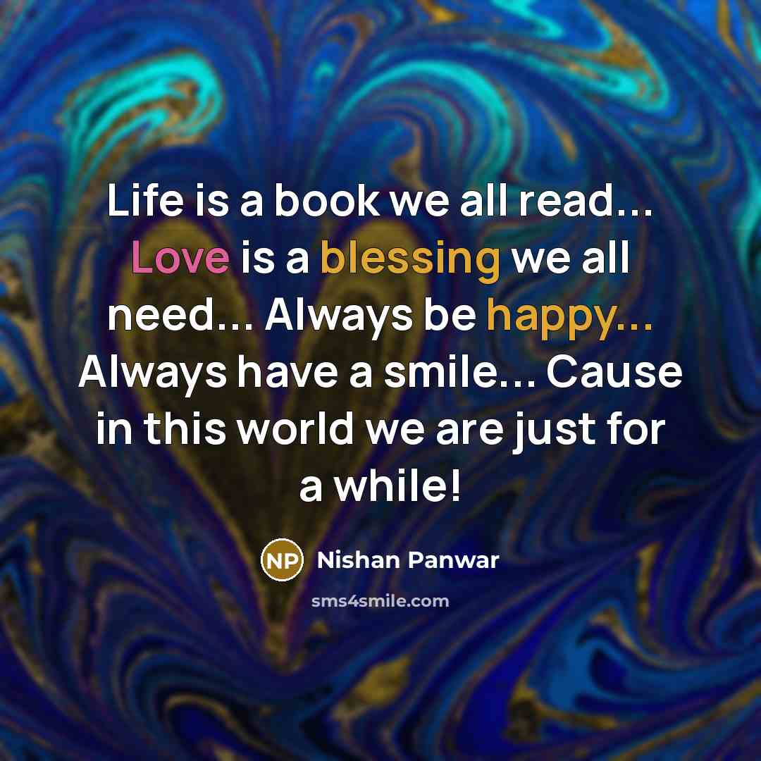 “Life is a book we all read... Love is a blessing we all need... Always be happy... Always have a smile... Cause in this world we are just for a while!” quote by Nishan Panwar