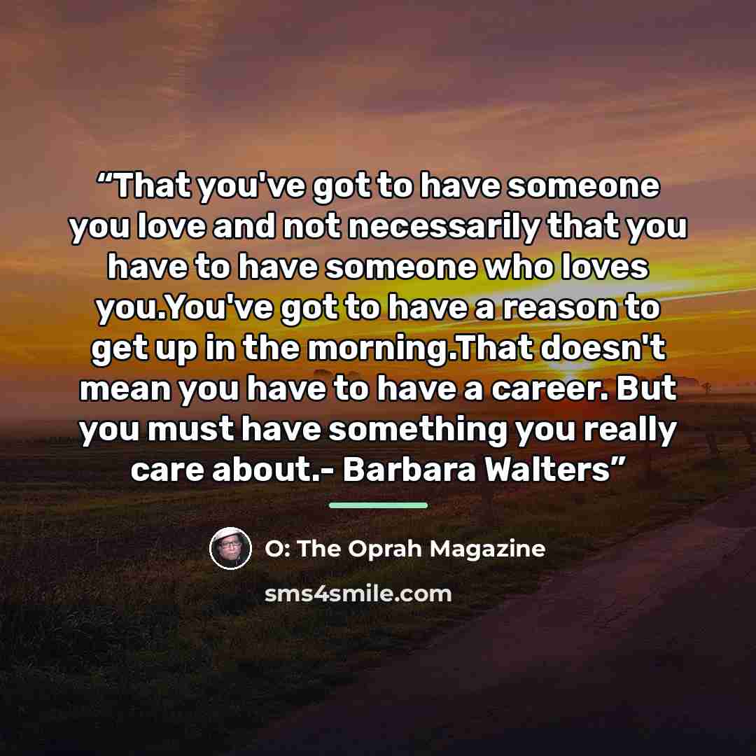 “That you've got to have someone you love and not necessarily that you have to have someone who loves you.You've got to have a reason to get up in the morning.That doesn't mean you have to have a career. But you must have something you really care about.- Barbara Walters” quote by O: The Oprah Magazine