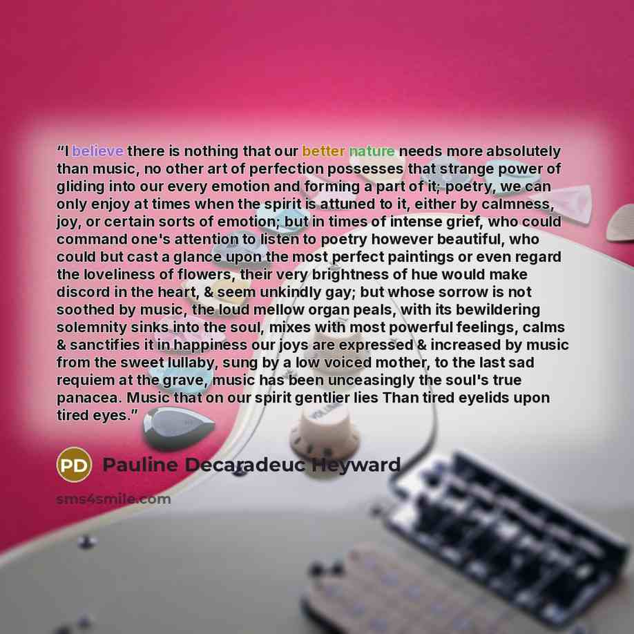 “I believe there is nothing that our better nature needs more absolutely than music, no other art of perfection possesses that strange power of gliding into our every emotion and forming a part of it; poetry, we can only enjoy at times when the spirit is attuned to it, either by calmness, joy, or…” quote by Pauline Decaradeuc Heyward