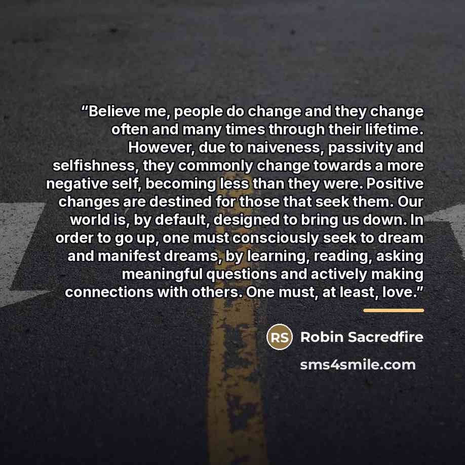 “Believe me, people do change and they change often and many times through their lifetime. However, due to naiveness, passivity and selfishness, they commonly change towards a more negative self, becoming less than they were. Positive changes are destined for those that seek them. Our world is, by…” quote by Robin Sacredfire