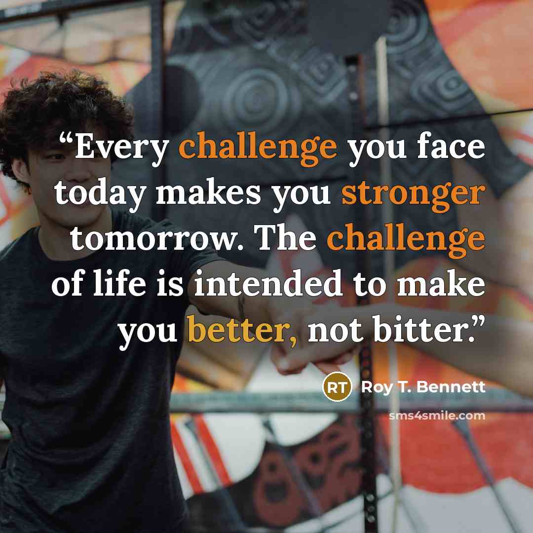 “Every challenge you face today makes you stronger tomorrow. The challenge of life is intended to make you better, not bitter.” quote by Roy T. Bennett