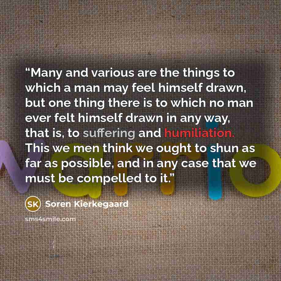 “Many and various are the things to which a man may feel himself drawn, but one thing there is to which no man ever felt himself drawn in any way, that is, to suffering and humiliation. This we men think we ought to shun as far as possible, and in any case that we must be compelled to it.” quote by Soren Kierkegaard