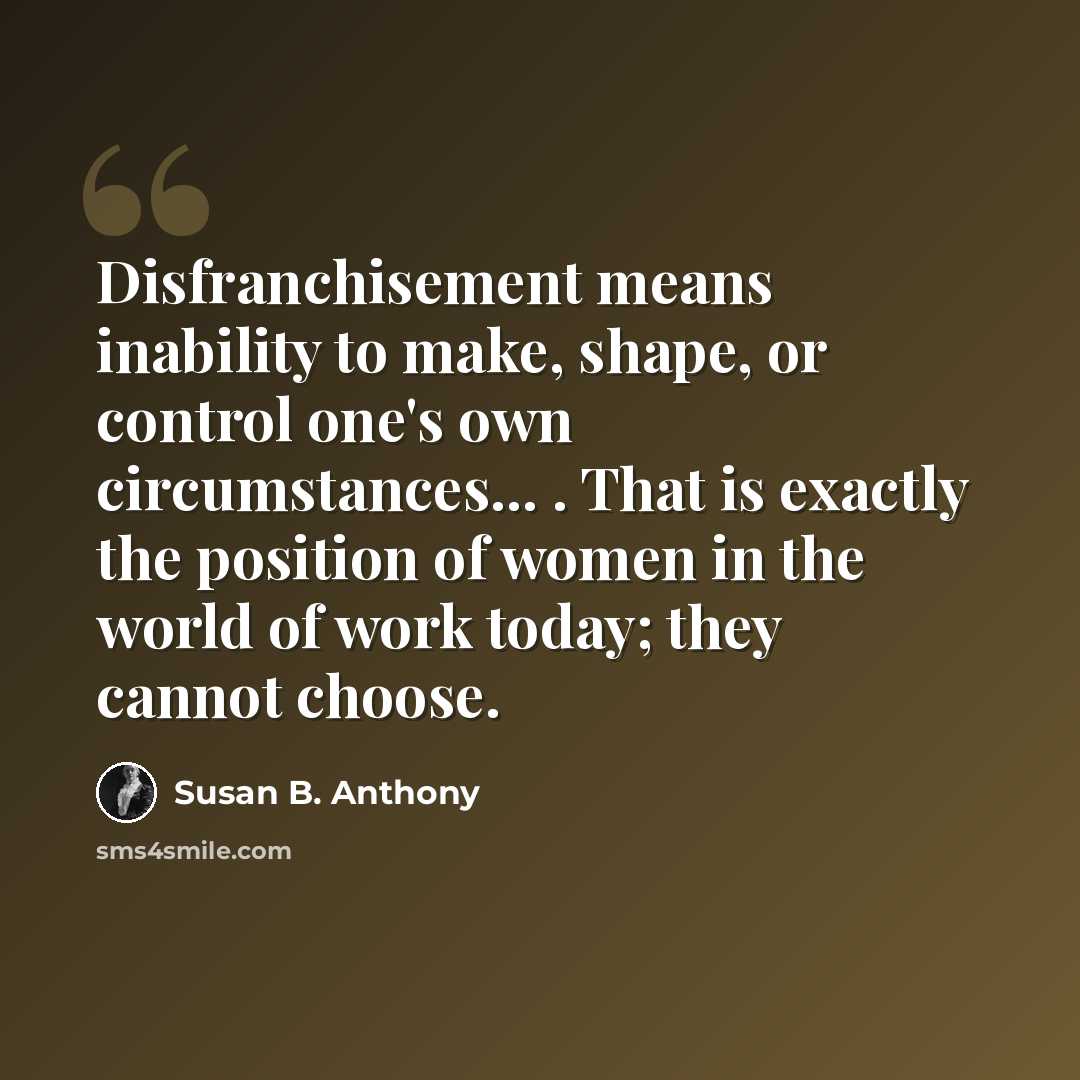 “Disfranchisement means inability to make, shape, or control one's own circumstances... . That is exactly the position of women in the world of work today; they cannot choose.” quote by Susan B. Anthony
