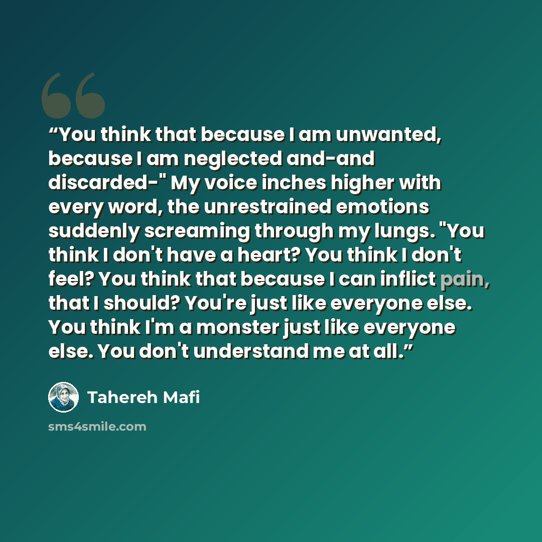 “You think that because I am unwanted, because I am neglected and-and discarded-" My voice inches higher with every word, the unrestrained emotions suddenly screaming through my lungs. "You think I don't have a heart? You think I don't feel? You think that because I can inflict pain, that I should?…” quote by Tahereh Mafi