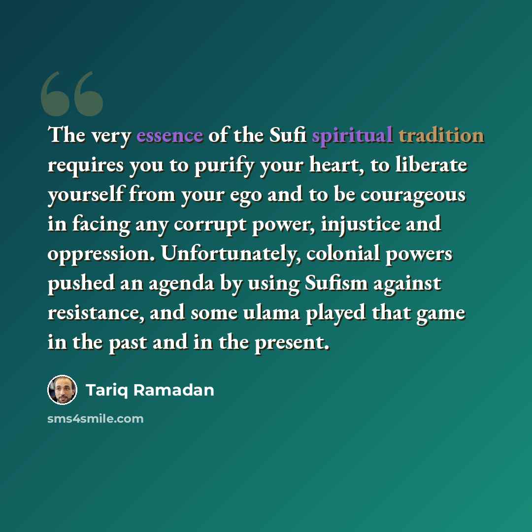 “The very essence of the Sufi spiritual tradition requires you to purify your heart, to liberate yourself from your ego and to be courageous in facing any corrupt power, injustice and oppression. Unfortunately, colonial powers pushed an agenda by using Sufism against resistance, and some ulama…” quote by Tariq Ramadan