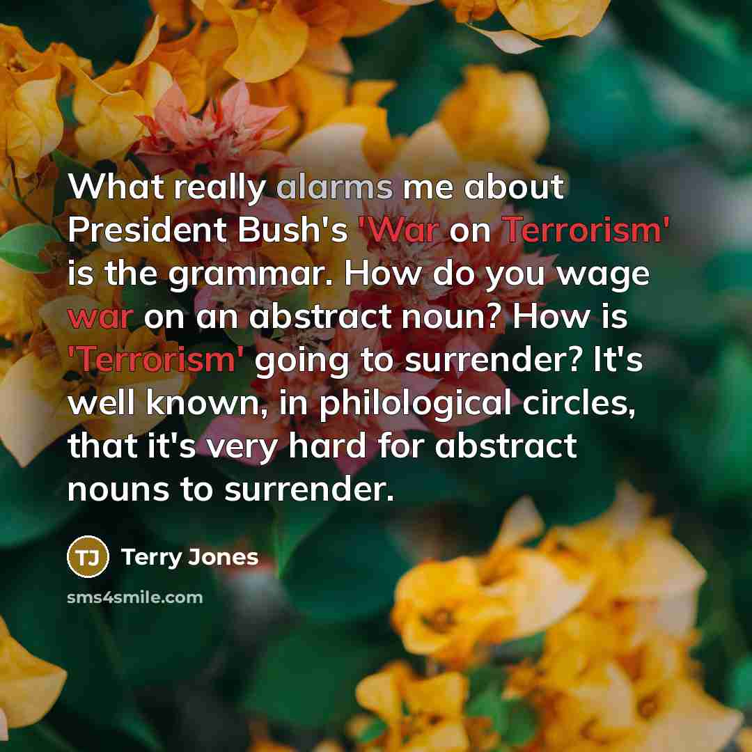 “What really alarms me about President Bush's 'War on Terrorism' is the grammar. How do you wage war on an abstract noun? How is 'Terrorism' going to surrender? It's well known, in philological circles, that it's very hard for abstract nouns to surrender.” quote by Terry Jones