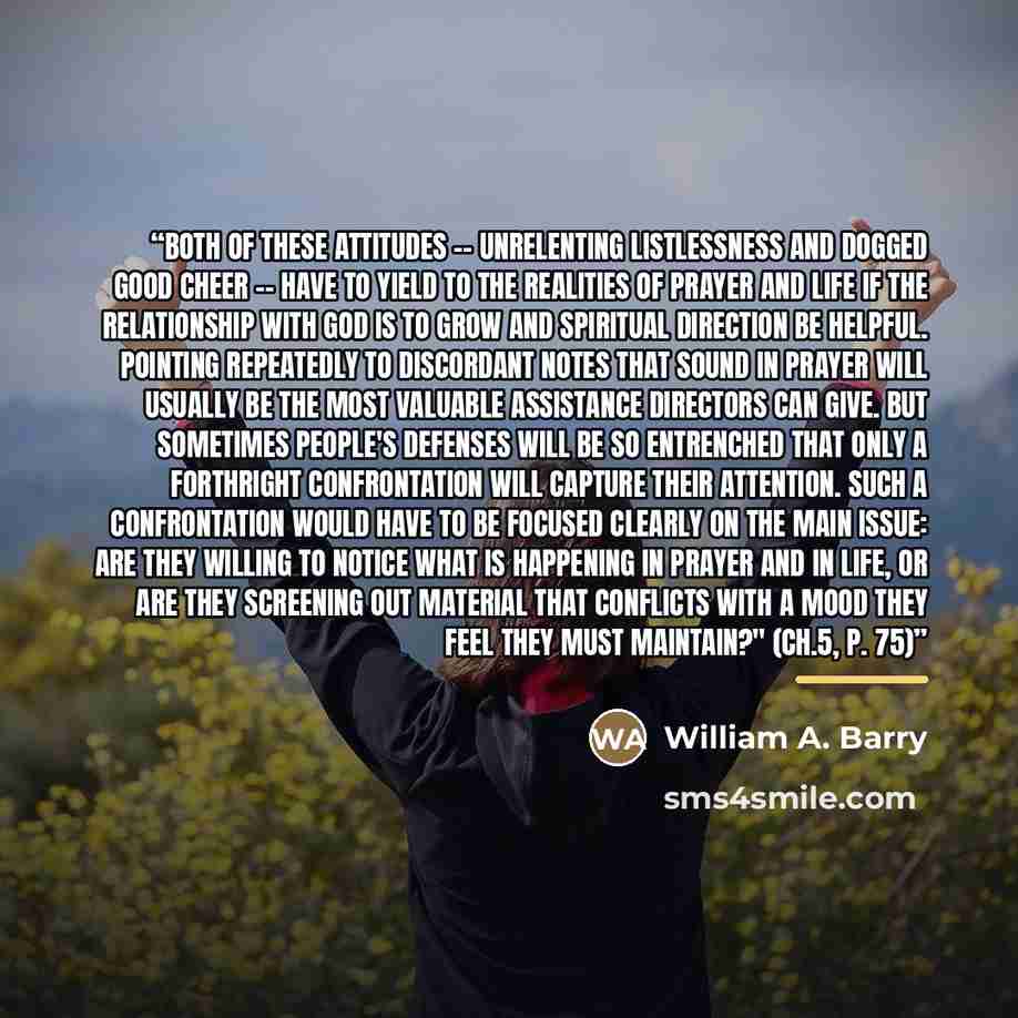 “Both of these attitudes -- unrelenting listlessness and dogged good cheer -- have to yield to the realities of prayer and life if the relationship with God is to grow and spiritual direction be helpful. Pointing repeatedly to discordant notes that sound in prayer will usually be the most valuable…” quote by William A. Barry