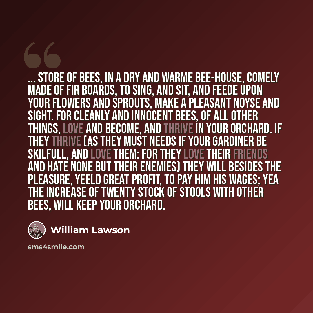 “... store of bees, in a dry and warme bee-house, comely made of fir boards, to sing, and sit, and feede upon your flowers and sprouts, make a pleasant noyse and sight. For cleanly and innocent bees, of all other things, love and become, and thrive in your orchard. If they thrive (as they must…” quote by William Lawson
